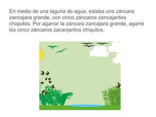 En medio de una laguna de agua, estaba una záncara
zancajara grande, con cinco záncaros zancajaritos
chiquitos. Por agarrar la záncara zancajara grande,
agarré los cinco záncaros zacanjaritos chiquitos.
www.padresenlaescuela.com
 