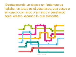 Desatascando un atasco un fontanero se hallaba, su tasca
es el desatasco, con casco o sin casco, con asco o sin asco
y desatascó aquel atasco sacando lo que atascaba.
www.padresenlaescuela.com
 