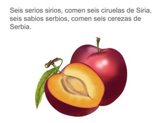 Seis serios sirios, comen seis ciruelas de Siria, seis sabios
serbios, comen seis cerezas de Serbia.
www.padresenlaescuela.com
 