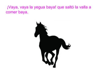 ¡Vaya, vaya la yegua baya! que saltó la valla a comer baya.
www.padresenlaescuela.com
 