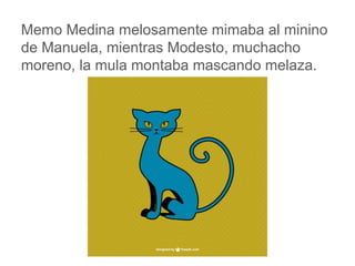 Memo Medina melosamente mimaba al minino de
Manuela, mientras Modesto, muchacho moreno, la mula
montaba mascando melaza.
www.padresenlaescuela.com
 