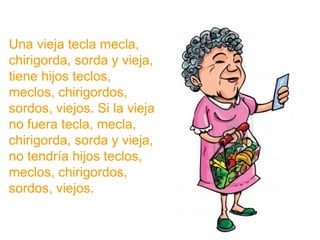 Una vieja tecla mecla, chirigorda, sorda y vieja, tiene hijos
teclos, meclos, chirigordos, sordos, viejos. Si la vieja no
fuera tecla, mecla, chirigorda, sorda y vieja, no tendría
hijos teclos, meclos, chirigordos, sordos, viejos.
www.padresenlaescuela.com
 