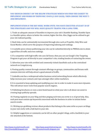 50 Traffic Strategies for your site         Chandrashekar Reddy.G                    Truss Techno Softs Pvt.Ltd.,


       YOU SHOULD CHOOSE 5 OF THE BELOW STRATEGIES WHICH YOU FIND THE EASIEST TO
       IMPLEMENT AND WORK ON THEM FOR 5 DAYS (1 DAY EACH). THEN CHOOSE THE NEXT 5
       AND IMPLEMENT.


       IMPLEMENTATION IS THE KEY HERE, WORK UNTIL YOU HAVE EXECUTED ATLEAST 30 OF
       THE STRATEGIES AND YOU WILL HAVE QUALITY TRAFFIC FOR A LONG TIME.

       1. Trade an adequate amount of Stumbles to improve your site’s Stumble Ranking. Stumble Upon
       is a feasible option, where-in better the content, higher the hits. Also, Diggs can be utilised to get
       your site indexed quickly.

       2. Back links can be substantially incremented through sites such as Propeller, Only Wire and
       Social Marker, which serve the purpose of improving indexing and rankings.

       3. A suitable press release publicizing your site can be submitted directly to PRWeb.com to attain
       a good flow of traffic and even rankings.

       4. If a competitor with high traffic-site uses Ad Sense, then you can use Google’s Site Targeting
       Program to get your ad directly to your competitor’s site, evading hassles of contacting the owner.

       5. Advertise your site with certified and commonly visited classifieds such as the centralized
       network on CraigsList.org.

       6. Posting quality content through constant offerings on groups, communities and forums with
       common interests will help attract a good amount of traffic.

       7. LinkedIn.com has a widespread online business social networking forum which effectively
       helps increase your contacts and repo amongst other online marketers.

       8. It is essential to keep updating and modifying your site in order to make it seem more dynamic.
       This will attract more visits from popular search engines.

       9. Publishing brochures or even a mini-book based on what your site is all about can assist in
       creating huge publicity spreads.

       10. Posting regularly on your blog and then pinging each time you write in is of great help. Also,
       each post must contain apt keywords concerned with the business in order to initiate better
       search results.

       11. Writing eye-grabbing reviews about products that belong to the same niche as yours on blogs
       in your own niche with a link back to your site.

       12. Helpful suggestions or comments can be left on other people’s blogs, with a backlink to your
       site attached at the bottom.




http://www.trusstechnosofts.com        http://www.javaonlinetraining.com      http://www.trusstechnosofts.info
http://chandu008.blogspot.com      http://trusstechnosofts.blogspot.com    http://java-online-class.blogspot.com
 