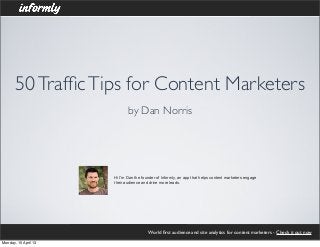 50 Trafﬁc Tips for Content Marketers
                             by Dan Norris




                      Hi I'm Dan the founder of Informly, an app that helps content marketers engage
                      their audience and drive more leads.




                                        World ﬁrst audience and site analytics for content marketers - Check it out now
Monday, 15 April 13
 