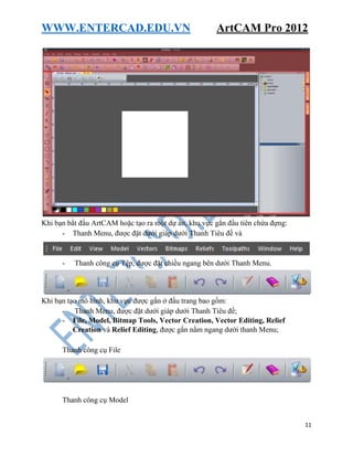 WWW.ENTERCAD.EDU.VN ArtCAM Pro 2012
11
Khi bạn bắt đầu ArtCAM hoặc tạo ra một dự án, khu vực gắn đầu tiên chứa đựng:
- Thanh Menu, được đặt dưới giáp dưới Thanh Tiêu đề và
- Thanh công cụ Tệp, được đặt chiều ngang bên dưới Thanh Menu.
Khi bạn tạo mô hình, khu vực được gắn ở đầu trang bao gồm:
- Thanh Menu, được đặt dưới giáp dưới Thanh Tiêu đề;
- File, Model, Bitmap Tools, Vector Creation, Vector Editing, Relief
Creation và Relief Editing, được gắn nằm ngang dưới thanh Menu;
Thanh công cụ File
Thanh công cụ Model
 