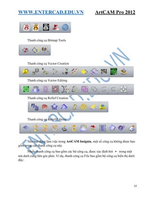 WWW.ENTERCAD.EDU.VN ArtCAM Pro 2012
12
Thanh công cụ Bitmap Tools
Thanh công cụ Vector Creation
Thanh công cụ Vector Editing
Thanh công cụ Refief Creation
Thanh công cụ Relief Editing
Nếu bạn đang làm việc trong ArtCAM Insignia, một số công cụ không được bao
gồm trong các thanh công cụ này.
Nhiều thanh công cụ bao gồm các bộ công cụ, được xác định bởi trong một
nút dưới cùng bên góc phải. Ví dụ, thanh công cụ File bao gồm bộ công cụ hiển thị dưới
đây:
 