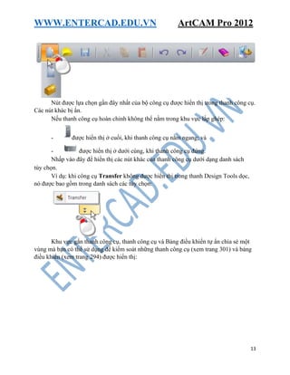 WWW.ENTERCAD.EDU.VN ArtCAM Pro 2012
13
Nút được lựa chọn gần đây nhất của bộ công cụ được hiển thị trong thanh công cụ.
Các nút khác bị ẩn.
Nếu thanh công cụ hoàn chỉnh không thể nằm trong khu vực lắp ghép:
- được hiển thị ở cuối, khi thanh công cụ nằm ngang; và
- được hiển thị ở dưới cùng, khi thanh công cụ đứng.
Nhấp vào đây để hiển thị các nút khác của thanh công cụ dưới dạng danh sách
tùy chọn.
Ví dụ: khi công cụ Transfer không được hiển thị trong thanh Design Tools dọc,
nó được bao gồm trong danh sách các tùy chọn:
Khu vực gắn thanh công cụ, thanh công cụ và Bảng điều khiển tự ẩn chia sẻ một
vùng mà bạn có thể sử dụng để kiểm soát những thanh công cụ (xem trang 301) và bảng
điều khiển (xem trang 294) được hiển thị:
 