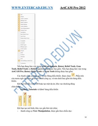 WWW.ENTERCAD.EDU.VN ArtCAM Pro 2012
14
Nếu bạn đang làm việc trong ArtCam Insignia, Rotary Relief Tools, Gem
Tools, Relief Tools và Relief Layers không được bao gồm. Nếu bạn đang làm việc trong
ArtCAM Pro, Rotary Relief Tools và Gem Tools không được bao gồm.
Các thanh công cụ được gắn và các Bảng điều khiển được chọn . Phần trên
của menu ngữ cảnh bao gồm tên thanh công cụ, và nửa dưới bao gồm tên bảng điều
khiển.
Khi bạn bắt đầu ArtCAM hoặc tạo một dự án, khu vực docking đúng
chứa đựng:
- Toolbox, Tutorials và Live! bảng điều khiển
Khi bạn tạo mô hình, khu vực gắn bên trái chứa:
- thanh công cụ View Manipulation, được gắn theo chiều dọc:
 