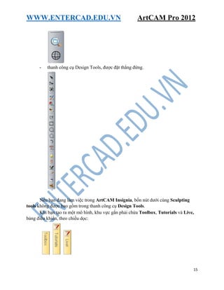 WWW.ENTERCAD.EDU.VN ArtCAM Pro 2012
15
- thanh công cụ Design Tools, được đặt thẳng đứng.
Nếu bạn đang làm việc trong ArtCAM Insignia, bốn nút dưới cùng Sculpting
tools không được bao gồm trong thanh công cụ Design Tools.
Khi bạn tạo ra một mô hình, khu vực gắn phải chứa Toolbox, Tutorials và Live,
bảng điều khiển, theo chiều dọc:
 