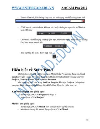 WWW.ENTERCAD.EDU.VN ArtCAM Pro 2012
17
- Thanh tiến trình, khi đường chạy dao và hình dạng ba chiều đang được tính
- XYZ tọa độ con trỏ chuột, khi con trỏ chuột di chuyển qua cửa sổ 2D view
hoặc 3D view
- Chiều cao và chiều rộng của hộp giới hạn, khi vector nghệ thuật và các đường
chạy dao được xem trước
- một sự thay đổi kích thước kẹp chặt.
Hiểu biết về Start Panel
Khi bắt đầu ArtCAM, và khi không có Model hoặc Project nào được mở, Start
panel được gắn và gắn ở bên trái. Bảng điều khiển được chia thành bốn các khu vực:
Projects, Models, Recent Files và Other Features.
Nếu bạn đang làm việc trong ArtCam Insignia, khu vực Projects không được
bao gồm. Điều này có nghĩa là bảng điều khiển khởi động chỉ có ba khu vực.
Khu vực Project cho phép bạn:
- tạo ra một ArtCAM Project mới hoặc là
- mở một ArtCAM Project
Model cho phép bạn:
- tạo ra một ArtCAM Model mới có kích thước cụ thể hoặc là
- Mở tập tin tương thích dưới dạng một ArtCAM Model
 