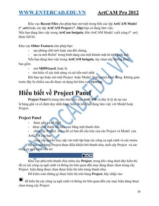 WWW.ENTERCAD.EDU.VN ArtCAM Pro 2012
18
Khu vực Recent Files cho phép bạn mở một trong bốn các tệp ArtCAM Model
(* .art) hoặc các tệp ArtCAM Project (* .3dp) bạn có đang làm việc.
Nếu bạn đang làm việc trong ArtCam Insignia, bốn ArtCAM Model cuối cùng (* .art)
được liệt kê.
Khu vực Other Features cho phép bạn:
- tạo phông chữ mới hoặc sửa đổi chúng;
- tạo ra một Relief trong hình dạng của một khuôn mặt từ một hình ảnh.
Nếu bạn đang làm việc trong ArtCAM Insignia, tùy chọn này không được
bao gồm.
- mở MillWizard, hoặc là
- tìm hiểu về các tính năng và cải tiến mới nhất
Khi bạn tạo hoặc mở một Project hoặc Model, Start panel được đóng. Không gian
trước đây bị chiếm sau đó được sử dụng bởi khu vực viewing.
Hiểu biết về Project Panel
Project Panel là trung tâm làm việc của ArtCAM và đây là lý do tại sao
là bảng gắn và cố định duy nhất được hiển thị khi bạn đang làm việc với Model hoặc
Project.
Project Panel
- được gắn và cố định
- được chia thành hai khu vực bằng một thanh chia
- chứa cây Project trong đó có bản đồ cấu trúc của các Project và Model của
ArtCAM của bạn.
- cung cấp quyền truy cập vào một tập hợp các công cụ ngữ cảnh và các menu.
Bố cục của bảng Project được điều khiển bởi thanh chia, tách cây Project và các
công cụ ngữ cảnh của nó:
Khu vực phía trên thanh chia chứa cây Project, trong khi vùng dưới đây hiển thị
tất cả các công cụ ngữ cảnh và thông tin liên quan đến mục đang được chọn trong cây
Project hiện đang được chọn được hiển thị trên trang thanh chia.
Để kiểm soát những gì được hiển thị trên bảng Project, hãy nhấp vào:
để hiển thị các công cụ ngữ cảnh và thông tin liên quan đến các mục hiện đang được
chọn trong cây Project
 