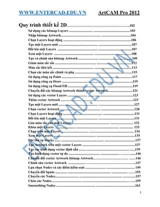 WWW.ENTERCAD.EDU.VN ArtCAM Pro 2012
2
Quy trình thiết kế 2D………………………………………………..102
Sử dụng các bitmap Layers ............................ ...........................................103
Nhập bitmap Artwork............................................... ..................................104
Chọn Layers hoạt động ................................................................................106
Tạo một Layers mới .............................................. .......................................107
Đổi tên một Layers ............................................... .......................................107
Xem một Layers ............................................... ...........................................108
Tạo và chỉnh sửa bitmap Artwork ....................... .......................................109
Giảm màu sắc sắc ................................................ .........................................112
Màu sắc liên kết ................................................ ............................................113
Chọn các màu sắc chính và phụ ...................................................................115
Sử dụng công cụ Paint .............................................. ....................................117
Sử dụng công cụ Draw .............................................. ....................................119
Sử dụng công cụ Flood Fill ............................................. ..............................119
Chuyển đổi các bitmap Artwork thành vector Artwork.............................121
Sử dụng các vector Layers ....................... .....................................................123
Thêm vector Artwork ........................ ............................................................123
Tạo một Layers mới .............................................. ..........................................127
Chọn vector Artwork ............................................... .......................................128
Chọn Layers hoạt động .............................................. .....................................131
Đổi tên một Layers ............................................... ..........................................131
Gán màu sắc cho một Layers ............................................ ........................... 132
Khóa một Layers ........................ .................................................. ................ 133
Chụp trên một Layers ................................ .................................................... 134
Xem một Layers ................................................. .............................................135
Đặt thứ tự Stacks ....... .................................................. ....................................137
Tạo Artwork trên một vector Layers ..............................................................137
Tạo các hình dạng vector định sẵn ........ .................................................. ......139
Tạo hình dạng vector tự do ..................................... ...................... ………......146
Chuyển đổi vector Artwork bitmap Artwork…………………………. ……146
Chỉnh sửa vector Artwork .................... ……………………………………..147
Lựa chọn Nodes và các điểm kiểm soát ........................ ................................. 149
Chuyển đổi Spans .............. .................................................. ................... ……155
Chuyển các Nodes............................ .................................................. ...............157
Chèn các Nodes.................................... ...................................................……...159
Smooothing Nodes .............................................. ..............................................163
 