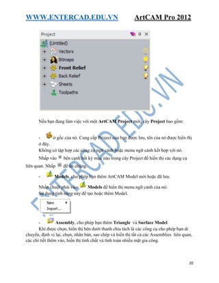WWW.ENTERCAD.EDU.VN ArtCAM Pro 2012
20
Nếu bạn đang làm việc với một ArtCAM Project mới, cây Project bao gồm:
- ở gốc của nó. Cung cấp Project của bạn được lưu, tên của nó được hiển thị
ở đây.
Không có tập hợp các công cụ ngữ cảnh hoặc menu ngữ cảnh kết hợp với nó.
Nhấp vào bên cạnh bất kỳ mục nào trong cây Project để hiển thị các dụng cụ
liên quan. Nhấp để ẩn chúng.
- Models, cho phép bạn thêm ArtCAM Model mới hoặc đã lưu.
Nhấp chuột phải vào Models để hiển thị menu ngữ cảnh của nó:
Sử dụng tính năng này để tạo hoặc thêm Model.
- Assembly, cho phép bạn thêm Triangle và Surface Model.
Khi được chọn, hiển thị bên dưới thanh chia tách là các công cụ cho phép bạn di
chuyển, định vị lại, chọn, nhân bản, sao chép và hiển thị tất cả các Assemblies liên quan,
các chi tiết thêm vào, hiển thị tính chất và tính toán nhiều mặt gia công.
 