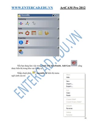 WWW.ENTERCAD.EDU.VN ArtCAM Pro 2012
21
Nếu bạn đang làm việc trong ArtCAM JewelSmith, Add Gem cũng
được hiển thị trong khu vực Công cụ.
Nhấp chuột phải Assembly để hiển thị menu
ngữ cảnh của nó:
 