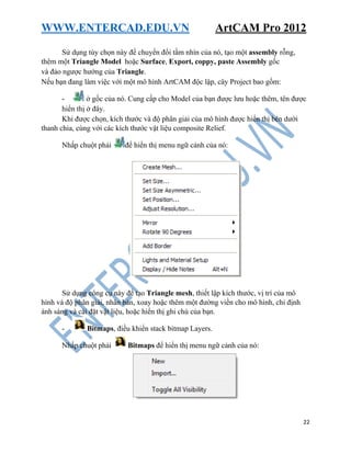 WWW.ENTERCAD.EDU.VN ArtCAM Pro 2012
22
Sử dụng tùy chọn này để chuyển đổi tầm nhìn của nó, tạo một assembly rỗng,
thêm một Triangle Model hoặc Surface, Export, coppy, paste Assembly gốc
và đảo ngược hướng của Triangle.
Nếu bạn đang làm việc với một mô hình ArtCAM độc lập, cây Project bao gồm:
- ở gốc của nó. Cung cấp cho Model của bạn được lưu hoặc thêm, tên được
hiển thị ở đây.
Khi được chọn, kích thước và độ phân giải của mô hình được hiển thị bên dưới
thanh chia, cùng với các kích thước vật liệu composite Relief.
Nhấp chuột phải để hiển thị menu ngữ cảnh của nó:
Sử dụng công cụ này để tạo Triangle mesh, thiết lập kích thước, vị trí của mô
hình và độ phân giải, nhân bản, xoay hoặc thêm một đường viền cho mô hình, chỉ định
ánh sáng và cài đặt vật liệu, hoặc hiển thị ghi chú của bạn.
- Bitmaps, điều khiển stack bitmap Layers.
Nhấp chuột phải Bitmaps để hiển thị menu ngữ cảnh của nó:
 