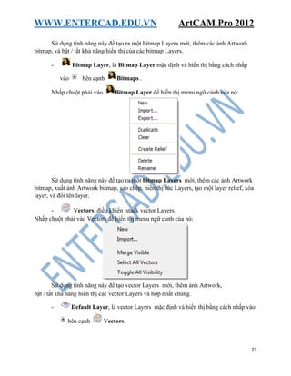 WWW.ENTERCAD.EDU.VN ArtCAM Pro 2012
23
Sử dụng tính năng này để tạo ra một bitmap Layers mới, thêm các ảnh Artwork
bitmap, và bật / tắt khả năng hiển thị của các bitmap Layers.
- Bitmap Layer, là Bitmap Layer mặc định và hiển thị bằng cách nhấp
vào bên cạnh Bitmaps .
Nhấp chuột phải vào Bitmap Layer để hiển thị menu ngữ cảnh của nó:
Sử dụng tính năng này để tạo ra một bitmap Layers mới, thêm các ảnh Artwork
bitmap, xuất ảnh Artwork bitmap, sao chép, hiển thị các Layers, tạo một layer relief, xóa
layer, và đổi tên layer.
- Vectors, điều khiển stack vector Layers.
Nhấp chuột phải vào Vectors để hiển thị menu ngữ cảnh của nó:
Sử dụng tính năng này để tạo vector Layers mới, thêm ảnh Artwork,
bật / tắt khả năng hiển thị các vector Layers và hợp nhất chúng.
- Default Layer, là vector Layers mặc định và hiển thị bằng cách nhấp vào
bên cạnh Vectors.
 