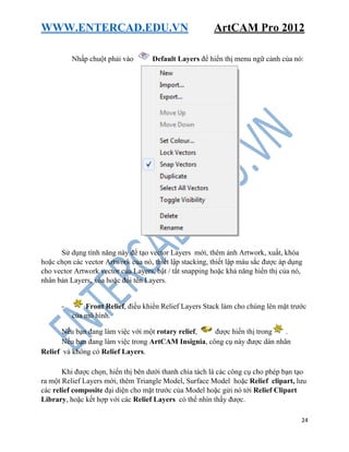 WWW.ENTERCAD.EDU.VN ArtCAM Pro 2012
24
Nhấp chuột phải vào Default Layers để hiển thị menu ngữ cảnh của nó:
Sử dụng tính năng này để tạo vector Layers mới, thêm ảnh Artwork, xuất, khóa
hoặc chọn các vector Artwork của nó, thiết lập stacking, thiết lập màu sắc được áp dụng
cho vector Artwork vector của Layers, bật / tắt snapping hoặc khả năng hiển thị của nó,
nhân bản Layers, xóa hoặc đổi tên Layers.
- Front Relief, điều khiển Relief Layers Stack làm cho chúng lên mặt trước
của mô hình.
Nếu bạn đang làm việc với một rotary relief, được hiển thị trong .
Nếu bạn đang làm việc trong ArtCAM Insignia, công cụ này được dán nhãn
Relief và không có Relief Layers.
Khi được chọn, hiển thị bên dưới thanh chia tách là các công cụ cho phép bạn tạo
ra một Relief Layers mới, thêm Triangle Model, Surface Model hoặc Relief clipart, lưu
các relief composite đại diện cho mặt trước của Model hoặc gửi nó tới Relief Clipart
Library, hoặc kết hợp với các Relief Layers có thể nhìn thấy được.
 