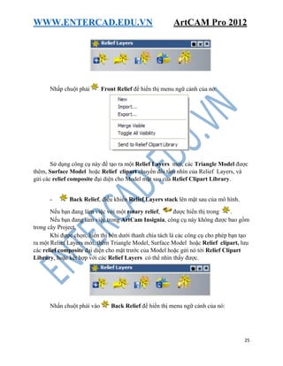 WWW.ENTERCAD.EDU.VN ArtCAM Pro 2012
25
Nhấp chuột phải Front Relief để hiển thị menu ngữ cảnh của nó:
Sử dụng công cụ này để tạo ra một Relief Layers mới, các Triangle Model được
thêm, Surface Model hoặc Relief clipart chuyển đổi tầm nhìn của Relief Layers, và
gửi các relief composite đại diện cho Model mặt sau của Relief Clipart Library.
- Back Relief, điều khiển Relief Layers stack lên mặt sau của mô hình.
Nếu bạn đang làm việc với một rotary relief, được hiển thị trong .
Nếu bạn đang làm việc trong ArtCam Insignia, công cụ này không được bao gồm
trong cây Project.
Khi được chọn, hiển thị bên dưới thanh chia tách là các công cụ cho phép bạn tạo
ra một Relief Layers mới, thêm Triangle Model, Surface Model hoặc Relief clipart, lưu
các relief composite đại diện cho mặt trước của Model hoặc gửi nó tới Relief Clipart
Library, hoặc kết hợp với các Relief Layers có thể nhìn thấy được.
Nhấn chuột phải vào Back Relief để hiển thị menu ngữ cảnh của nó:
 