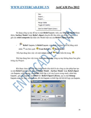 WWW.ENTERCAD.EDU.VN ArtCAM Pro 2012
26
Sử dụng công cụ này để tạo ra một Relief Layers mới, các Triangle Model được
thêm, Surface Model hoặc Relief clipart chuyển đổi tầm nhìn của Relief Layers, và
gửi các relief composite đại diện cho Model mặt sau của Relief Clipart Library.
- Relief Layers, là Relief Layers mặc định và được hiển thị bằng cách
nhấn vào bên cạnh Front Relief và Back Relief.
Nếu bạn đang làm việc với một rotary relief, được hiển thị trong .
Nếu bạn đang làm việc trong ArtCam Insignia, công cụ này không được bao gồm
trong cây Project.
Khi được chọn, hiển thị bên dưới thanh chia tách là các công cụ cho phép bạn tạo
ra một Relief Layers mới, thêm Triangle Model , Surface Model hoặc Relief clipart
vào Layers, xuất Layers của Relief, thiết lập vị trí của Layers trong stack, nhân bản
Layers , gửi các Layers của Relief tới Relief Clipart Library, tạo ra một bitmap
Layers màu sắc xám, xóa Layers, đổi tên Layers và thiết lập chế độ kết hợp của Layers.
 