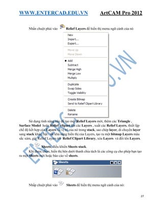WWW.ENTERCAD.EDU.VN ArtCAM Pro 2012
27
Nhấn chuột phải vào Relief Layers để hiển thị menu ngữ cảnh của nó
Sử dụng tính năng này để tạo một Relief Layers mới, thêm các Triangle ,
Surface Model hoặc Relief clipart lên các Layers , xuất các Relief Layers, thiết lập
chế độ kết hợp của Layers và vị trí của nó trong stack, sao chép layer, di chuyển layer
sang stack khác, bật / tắt khả năng hiển thị của Layers, tạo ra một bitmap Layers màu
sắc xám, gửi Relief Layers tới Relief Clipart Library, xóa Layers và đổi tên Layers.
- Sheets, điều khiển Sheets stack.
Khi được chọn, hiển thị bên dưới thanh chia tách là các công cụ cho phép bạn tạo
ra một Sheets mới hoặc báo cáo về sheets.
Nhấp chuột phải vào Sheets để hiển thị menu ngữ cảnh của nó:
 