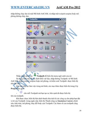 WWW.ENTERCAD.EDU.VN ArtCAM Pro 2012
29
nhập đường chạy dao từ một Mô hình ArtCAM, và nhập một toolpath template hoặc mô
phỏng đường chạy dao.
Nhấp chuột phải vào Toolpath để hiển thị menu ngữ cảnh của nó:
Sử dụng lệnh này để xác định khối vật liệu, nhập đường Toolpath từ Mô hình
ArtCAM, nhập toolpath template hoặc mô phỏng, và kiểm soát Toolpath được hiển thị
như thế nào.
Khi bạn tiếp tục làm việc trong mô hình, các mục khác được hiển thị trong Cây
Project bao gồm:
- cho mỗi Toolpath mà bạn tạo ra; bên cạnh đó được hiển thị
tên của toolpath.
Khi được chọn, hiển thị bên dưới thanh chia tách là các công cụ cho phép bạn đặt
vị trí của Toolpath trong ngăn xếp, hiển thị Thanh công cụ Simulation Control, chỉnh
sửa, tính toán, mô phỏng, thay đổi hoặc xóa Toolpath. Các tham số của toolpath cũng
được hiển thị.
 