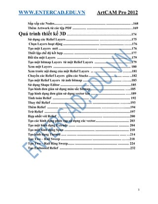 WWW.ENTERCAD.EDU.VN ArtCAM Pro 2012
3
Sắp xếp các Nodes.......... .................................................. ............................. ..168
Thêm Artwork từ các tệp PDF ................ ...................................................…169
Quá trình thiết kế 3D ………………………………………………….174
Sử dụng các Relief Layers ....................................... ………………………..175
Chọn Layers hoạt động ........................................... ............................ …….176
Tạo một Layers mới .............................................. ........................................176
Thiết lập chế độ kết hợp ............ .................................................. .................177
Đổi tên một Layers ...................................... ............................................. …179
Tạo một bitmap Layers từ một Relief Layers ............................................179
Xem một Layers .............................................. ............................................. 180
Xem trước nội dung của một Relief Layers ... ........................... ..... ……...181
Chuyển các Relief Layers giữa các Stacks ....................................... ........ ..182
Tạo một Relief Layers từ ảnh bitmap .................................. ........... ……...183
Sử dụng Shape Editor .................................. .................................................185
Tạo hình đơn giản sử dụng màu sắc bitmap ........................................ …..185
Tạp hình dạng đơn giản sử dụng vector kín ......................................... .….189
Tính toán Relief ........................................... ................................................ 192
Thay thế Relief ................................................. ................................ ….…...193
Thêm Relief ............. .................................................. …………………......194
Trừ Relief ........................... ..........................................................................197
Hợp nhất với Relief .. .................................................. ................................200
Tạo các hình dạng phức tạp sử dụng các vector........................................ 203
Tạo một hình dạng Extrude ........ .................................................. ............ 204
Tạo một hình dạng Spun .................................... ........................................ 210
Tạo hình dạng Turned ...... ........... .................................................. ....... …214
Tạo Two – Rail Sweep ..................................... .................................. …….218
Tạo Two – Rail Ring Sweep........ .................................................. ............. 224
Tạo Embossed Relief ....................................... ............................................232
 