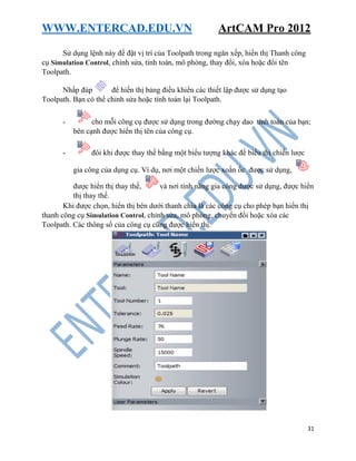 WWW.ENTERCAD.EDU.VN ArtCAM Pro 2012
31
Sử dụng lệnh này để đặt vị trí của Toolpath trong ngăn xếp, hiển thị Thanh công
cụ Simulation Control, chỉnh sửa, tính toán, mô phỏng, thay đổi, xóa hoặc đổi tên
Toolpath.
Nhấp đúp để hiển thị bảng điều khiển các thiết lập được sử dụng tạo
Toolpath. Bạn có thể chỉnh sửa hoặc tính toán lại Toolpath.
- cho mỗi công cụ được sử dụng trong đường chạy dao tính toán của bạn;
bên cạnh được hiển thị tên của công cụ.
- đôi khi được thay thế bằng một biểu tượng khác để biểu thị chiến lược
gia công của dụng cụ. Ví dụ, nơi một chiến lược xoắn ốc được sử dụng,
được hiển thị thay thế, và nơi tính năng gia công được sử dụng, được hiển
thị thay thế.
Khi được chọn, hiển thị bên dưới thanh chia là các công cụ cho phép bạn hiển thị
thanh công cụ Simulation Control, chỉnh sửa, mô phỏng, chuyển đổi hoặc xóa các
Toolpath. Các thông số của công cụ cũng được hiển thị.
 