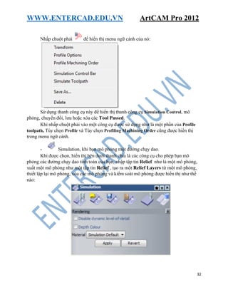 WWW.ENTERCAD.EDU.VN ArtCAM Pro 2012
32
Nhấp chuột phải để hiển thị menu ngữ cảnh của nó:
Sử dụng thanh công cụ này để hiển thị thanh công cụ Simulation Control, mô
phỏng, chuyển đổi, lưu hoặc xóa các Tool Passed.
Khi nhấp chuột phải vào một công cụ được sử dụng như là một phần của Profile
toolpath, Tùy chọn Profile và Tùy chọn Profiling Machining Order cũng được hiển thị
trong menu ngữ cảnh.
- Simulation, khi bạn mô phỏng một đường chạy dao.
Khi được chọn, hiển thị bên dưới thanh chia là các công cụ cho phép bạn mô
phỏng các đường chạy dao tính toán của bạn, nhập tập tin Relief như là một mô phỏng,
xuất một mô phỏng như một tập tin Relief , tạo ra một Relief Layers từ một mô phỏng,
thiết lập lại mô phỏng, xóa các mô phỏng và kiểm soát mô phỏng được hiển thị như thế
nào:
 