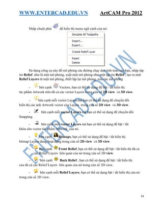 WWW.ENTERCAD.EDU.VN ArtCAM Pro 2012
33
Nhấp chuột phải để hiển thị menu ngữ cảnh của nó:
Sử dụng công cụ này để mô phỏng các đường chạy dao tính toán của bạn, nhập tập
tin Relief như là một mô phỏng, xuất một mô phỏng như một tập tin Relief , tạo ra một
Relief Layers từ một mô phỏng, thiết lập lại mô phỏng, xóa các mô phỏng
- bên cạnh Vectors, bạn có thể sử dụng để bật / tắt hiển thị
tác phẩm Artwork trên tất cả các vector Layers trong cửa sổ 2D view và 3D view.
- bên cạnh mỗi vector Layers mà bạn có thể sử dụng để chuyển đổi
hiển thị các ảnh Artwork vector của Layers trong cửa sổ 2D view và 3D view.
- bên cạnh mỗi vector Layers mà bạn có thể sử dụng để chuyển đổi
Snapping.
- bên cạnh mỗi vector Layers mà bạn có thể sử dụng để bật / tắt
khóa cho vector tác phẩm Artwork của nó.
- bên cạnh Bitmaps, bạn có thể sử dụng để bật / tắt hiển thị
bitmap Layers đang hoạt động trong cửa sổ 2D view và 3D view.
- Bên cạnh Front Relief, bạn có thể sử dụng để bật / tắt hiển thị tất cả
các Relief Layers liên quan của nó trong cửa sổ 3D view.
- bên cạnh Back Relief , bạn có thể sử dụng để bật / tắt hiển thị
của tất cả các Relief Layers liên quan của nó trong cửa sổ 3D view.
- bên cạnh mỗi Relief Layers, bạn có thể sử dụng bật / tắt hiển thị của nó
trong cửa sổ 3D view.
 
