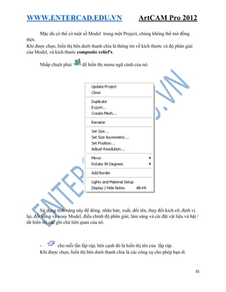 WWW.ENTERCAD.EDU.VN ArtCAM Pro 2012
35
Mặc dù có thể có một số Model trong một Project, chúng không thể mở đồng
thời.
Khi được chọn, hiển thị bên dưới thanh chia là thông tin về kích thước và độ phân giải
của Model, và kích thước composite relief's.
Nhấp chuột phải để hiển thị menu ngữ cảnh của nó:
Sử dụng tính năng này để đóng, nhân bản, xuất, đổi tên, thay đổi kích cỡ, định vị
lại, đối xứng và xoay Model, điều chỉnh độ phân giải, làm sáng và cài đặt vật liệu và bật /
tắt hiển thị các ghi chú liên quan của nó.
- cho mỗi lần lắp ráp, bên cạnh đó là hiển thị tên của lắp ráp.
Khi được chọn, hiển thị bên dưới thanh chia là các công cụ cho phép bạn di
 