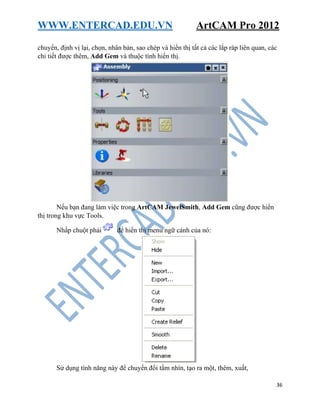WWW.ENTERCAD.EDU.VN ArtCAM Pro 2012
36
chuyển, định vị lại, chọn, nhân bản, sao chép và hiển thị tất cả các lắp ráp liên quan, các
chi tiết được thêm, Add Gem và thuộc tính hiển thị.
Nếu bạn đang làm việc trong ArtCAM JewelSmith, Add Gem cũng được hiển
thị trong khu vực Tools.
Nhấp chuột phải để hiển thị menu ngữ cảnh của nó:
Sử dụng tính năng này để chuyển đổi tầm nhìn, tạo ra một, thêm, xuất,
 