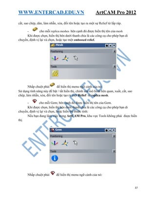 WWW.ENTERCAD.EDU.VN ArtCAM Pro 2012
37
cắt, sao chép, dán, làm nhẵn, xóa, đổi tên hoặc tạo ra một sự Relief từ lắp ráp.
- cho mỗi replica meshes bên cạnh đó được hiển thị tên của mesh
Khi được chọn, hiển thị bên dưới thanh chia là các công cụ cho phép bạn di
chuyển, định vị lại và chọn, hoặc tạo một embossed relief.
Nhấp chuột phải để hiển thị menu ngữ cảnh của nó:
Sử dụng tính năng này để bật / tắt hiển thị, chỉnh sửa mô hình liên quan, xuất, cắt, sao
chép, làm nhẵn, xóa, đổi tên hoặc tạo ra một Relief từ replica mesh.
- cho mỗi Gem; bên cạnh đó được hiển thị tên của Gem.
Khi được chọn, hiển thị bên dưới thanh chia là các công cụ cho phép bạn di
chuyển, định vị lại và chọn, hoặc hiển thị thuộc tính:
Nếu bạn đang làm việc trong ArtCAM Pro, khu vực Tools không phải được hiển
thị.
Nhấp chuột phải để hiển thị menu ngữ cảnh của nó:
 