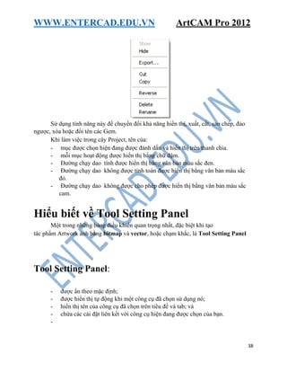 WWW.ENTERCAD.EDU.VN ArtCAM Pro 2012
38
Sử dụng tính năng này để chuyển đổi khả năng hiển thị, xuất, cắt, sao chép, đảo
ngược, xóa hoặc đổi tên các Gem.
Khi làm việc trong cây Project, tên của:
- mục được chọn hiện đang được đánh dấu và hiển thị trên thanh chia.
- mỗi mục hoạt động được hiển thị bằng chữ đậm.
- Đường chạy dao tính được hiển thị bằng văn bản màu sắc đen.
- Đường chạy dao không được tính toán được hiển thị bằng văn bản màu sắc
đỏ.
- Đường chạy dao không được cho phép được hiển thị bằng văn bản màu sắc
cam.
Hiểu biết về Tool Setting Panel
Một trong những bảng điều khiển quan trọng nhất, đặc biệt khi tạo
tác phẩm Artwork ảnh bằng bitmap và vector, hoặc chạm khắc, là Tool Setting Panel
Tool Setting Panel:
- được ẩn theo mặc định;
- được hiển thị tự động khi một công cụ đã chọn sử dụng nó;
- hiển thị tên của công cụ đã chọn trên tiêu đề và tab; và
- chứa các cài đặt liên kết với công cụ hiện đang được chọn của bạn.
-
 