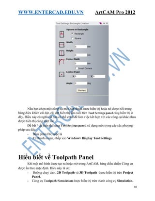 WWW.ENTERCAD.EDU.VN ArtCAM Pro 2012
40
Nếu bạn chọn một công cụ một hộp thoại được hiển thị hoặc nó được nổi trong
bảng điều khiển cài đặt, cài đặt hiển thị lần cuối trên Tool Settings panel cũng hiển thị ở
đây. Điều này có nghĩa là bạn có thể chọn để làm việc kết hợp với các công cụ khác nhau
được hiển thị cùng một lúc.
Để bật / tắt hiển thị bảng Tool Settings panel, sử dụng một trong các các phương
pháp sau đây:
- Bấm phím F6; hoặc là
- Từ thanh menu, nhấp vào Window> Display Tool Settings.
Hiểu biết về Toolpath Panel
Khi một mô hình được tạo ra hoặc mở trong ArtCAM, bảng điều khiển Công cụ
được ẩn theo mặc định. Điều này là do:
- Đường chạy dao , 2D Toolpath và 3D Toolpath được hiển thị trên Project
Panel.
- Công cụ Toolpath Simulation được hiển thị trên thanh công cụ Simulation.
 