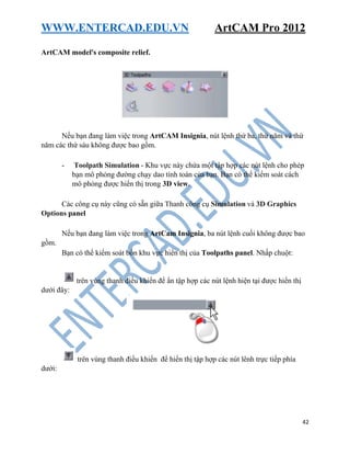 WWW.ENTERCAD.EDU.VN ArtCAM Pro 2012
42
ArtCAM model's composite relief.
Nếu bạn đang làm việc trong ArtCAM Insignia, nút lệnh thứ ba, thứ năm và thứ
năm các thứ sáu không được bao gồm.
- Toolpath Simulation - Khu vực này chứa một tập hợp các nút lệnh cho phép
bạn mô phỏng đường chạy dao tính toán của bạn. Bạn có thể kiểm soát cách
mô phỏng được hiển thị trong 3D view.
Các công cụ này cũng có sẵn giữa Thanh công cụ Simulation và 3D Graphics
Options panel
Nếu bạn đang làm việc trong ArtCam Insignia, ba nút lệnh cuối không được bao
gồm.
Bạn có thể kiểm soát bốn khu vực hiển thị của Toolpaths panel. Nhấp chuột:
trên vùng thanh điều khiển để ẩn tập hợp các nút lệnh hiện tại được hiển thị
dưới đây:
trên vùng thanh điều khiển để hiển thị tập hợp các nút lênh trực tiếp phía
dưới:
 
