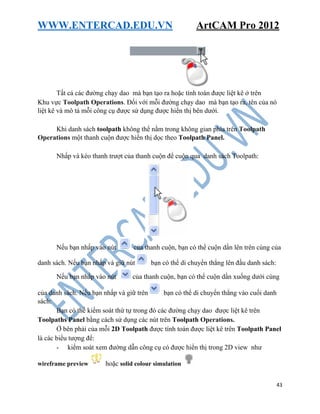 WWW.ENTERCAD.EDU.VN ArtCAM Pro 2012
43
Tất cả các đường chạy dao mà bạn tạo ra hoặc tính toán được liệt kê ở trên
Khu vực Toolpath Operations. Đối với mỗi đường chạy dao mà bạn tạo ra, tên của nó
liệt kê và mô tả mỗi công cụ được sử dụng được hiển thị bên dưới.
Khi danh sách toolpath không thể nằm trong không gian phía trên Toolpath
Operations một thanh cuộn được hiển thị dọc theo Toolpath Panel.
Nhấp và kéo thanh trượt của thanh cuộn để cuộn qua danh sách Toolpath:
Nếu bạn nhấp vào nút của thanh cuộn, bạn có thể cuộn dần lên trên cùng của
danh sách. Nếu bạn nhấp và giữ nút bạn có thể di chuyển thẳng lên đầu danh sách:
Nếu bạn nhấp vào nút của thanh cuộn, bạn có thể cuộn dần xuống dưới cùng
của danh sách. Nếu bạn nhấp và giữ trên bạn có thể di chuyển thẳng vào cuối danh
sách:
Bạn có thể kiểm soát thứ tự trong đó các đường chạy dao được liệt kê trên
Toolpaths Panel bằng cách sử dụng các nút trên Toolpath Operations.
Ở bên phải của mỗi 2D Toolpath được tính toán được liệt kê trên Toolpath Panel
là các biểu tượng để:
- kiểm soát xem đường dẫn công cụ có được hiển thị trong 2D view như
wireframe preview hoặc solid colour simulation
 