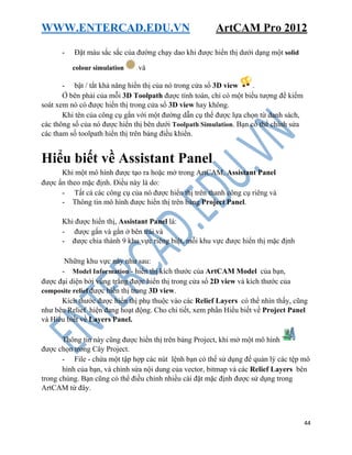 WWW.ENTERCAD.EDU.VN ArtCAM Pro 2012
44
- Đặt màu sắc sắc của đường chạy dao khi được hiển thị dưới dạng một solid
colour simulation và
- bật / tắt khả năng hiển thị của nó trong cửa sổ 3D view .
Ở bên phải của mỗi 3D Toolpath được tính toán, chỉ có một biểu tượng để kiểm
soát xem nó có được hiển thị trong cửa sổ 3D view hay không.
Khi tên của công cụ gắn với một đường dẫn cụ thể được lựa chọn từ danh sách,
các thông số của nó được hiển thị bên dưới Toolpath Simulation. Bạn có thể chỉnh sửa
các tham số toolpath hiển thị trên bảng điều khiển.
Hiểu biết về Assistant Panel
Khi một mô hình được tạo ra hoặc mở trong ArtCAM, Assistant Panel
được ẩn theo mặc định. Điều này là do:
- Tất cả các công cụ của nó được hiển thị trên thanh công cụ riêng và
- Thông tin mô hình được hiển thị trên bảng Project Panel.
Khi được hiển thị, Assistant Panel là:
- được gắn và gắn ở bên trái và
- được chia thành 9 khu vực riêng biệt, mỗi khu vực được hiển thị mặc định
Những khu vực này như sau:
- Model Information - hiển thị kích thước của ArtCAM Model của bạn,
được đại diện bởi vùng trắng được hiển thị trong cửa sổ 2D view và kích thước của
composite relief được hiển thị trong 3D view.
Kích thước được hiển thị phụ thuộc vào các Relief Layers có thể nhìn thấy, cũng
như bên Relief hiện đang hoạt động. Cho chi tiết, xem phần Hiểu biết về Project Panel
và Hiểu biết về Layers Panel.
Thông tin này cũng được hiển thị trên bảng Project, khi mở một mô hình
được chọn trong Cây Project.
- File - chứa một tập hợp các nút lệnh bạn có thể sử dụng để quản lý các tệp mô
hình của bạn, và chỉnh sửa nội dung của vector, bitmap và các Relief Layers bên
trong chúng. Bạn cũng có thể điều chỉnh nhiều cài đặt mặc định được sử dụng trong
ArtCAM từ đây.
 
