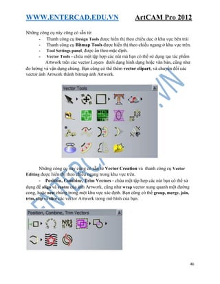 WWW.ENTERCAD.EDU.VN ArtCAM Pro 2012
46
Những công cụ này cũng có sẵn từ:
- Thanh công cụ Design Tools được hiển thị theo chiều dọc ở khu vực bên trái
- Thanh công cụ Bitmap Tools được hiển thị theo chiều ngang ở khu vực trên.
- Tool Settings panel, được ẩn theo mặc định.
- Vector Tools - chứa một tập hợp các nút mà bạn có thể sử dụng tạo tác phẩm
Artwork trên các vector Layers dưới dạng hình dạng hoặc văn bản, cũng như
đo lường và vận dụng chúng. Bạn cũng có thể thêm vector clipart, và chuyển đổi các
vector ảnh Artwork thành bitmap ảnh Artwork.
Những công cụ này cũng có sẵn từ Vector Creation và thanh công cụ Vector
Editing được hiển thị theo chiều ngang trong khu vực trên.
- Position, Combine, Trim Vectors - chứa một tập hợp các nút bạn có thể sử
dụng để align và centre của ảnh Artwork, cũng như wrap vector xung quanh một đường
cong, hoặc nest chúng trong một khu vực xác định. Bạn cũng có thể group, merge, join,
trim, clip và slice các vector Artwork trong mô hình của bạn.
 
