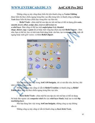 WWW.ENTERCAD.EDU.VN ArtCAM Pro 2012
47
Những công cụ này cũng được hiển thị trên thanh công cụ Vector Editing
được hiển thị theo chiều ngang trong khu vực đầu trang trên và thanh công cụ Design
Tools được hiển thị theo chiều dọc trong khu vực bên trái.
- Relief Tools - chứa một bộ sưu tập các nút mà bạn có thể sử dụng gồm scale,
smooth, invert, offset, sculpt, slice, reset or add texture to
a relief layer. Bạn cũng có thể tạo một angled plane hoặc blended
shape, distort, copy và paste tất cả hoặc một vùng lựa chọn của một Relief Layers . Hơn
nữa, bạn có thể tải, lưu và tính toán hình dạng hoặc văn bản, tạo ra triangle mesh, mặt cắt
ngang hoặc ranh giới vector, và thêm Relief clipart.
Nếu bạn đang làm việc trong ArtCAM Insignia, chỉ có nút đầu tiên, thứ hai, thứ
năm và cuối cùng có sẵn.
Những công cụ này cũng có sẵn từ Relief Creation và thanh công cụ Relief
Editor được hiển thị theo chiều ngang trong khu vực trên.
- Back Relief Tools - chứa một bộ sưu tập các nút mà bạn có thể sử dụng
bù hoặc đảo ngược các composite relief cho các relief layer Stack, hoặc tạo ra một flip
machining layer .
Nếu bạn đang làm việc trong ArtCam Insignia, những công cụ này không
sẵn có.
Những công cụ này cũng có sẵn từ thanh công cụ Back Relief Tools,
 