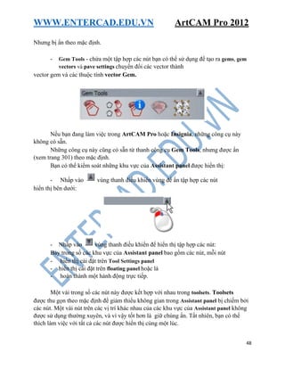 WWW.ENTERCAD.EDU.VN ArtCAM Pro 2012
48
Nhưng bị ẩn theo mặc định.
- Gem Tools - chứa một tập hợp các nút bạn có thể sử dụng để tạo ra gems, gem
vectors và pave settings chuyển đổi các vector thành
vector gem và các thuộc tính vector Gem.
Nếu bạn đang làm việc trong ArtCAM Pro hoặc Insignia, những công cụ này
không có sẵn.
Những công cụ này cũng có sẵn từ thanh công cụ Gem Tools, nhưng được ẩn
(xem trang 301) theo mặc định.
Bạn có thể kiểm soát những khu vực của Assistant panel được hiển thị:
- Nhấp vào vùng thanh điều khiển vùng để ẩn tập hợp các nút
hiển thị bên dưới:
- Nhấp vào vùng thanh điều khiển để hiển thị tập hợp các nút:
Bảy trong số các khu vực của Assistant panel bao gồm các nút, mỗi nút
- hiển thị cài đặt trên Tool Settings panel
- hiển thị cài đặt trên floating panel hoặc là
- hoàn thành một hành động trực tiếp.
Một vài trong số các nút này được kết hợp với nhau trong toolsets. Toolsets
được thu gọn theo mặc định để giảm thiểu không gian trong Assistant panel bị chiếm bởi
các nút. Một vài nút trên các vị trí khác nhau của các khu vực của Assistant panel không
được sử dụng thường xuyên, và vì vậy tốt hơn là giữ chúng ẩn. Tất nhiên, bạn có thể
thích làm việc với tất cả các nút được hiển thị cùng một lúc.
 