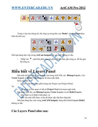 WWW.ENTERCAD.EDU.VN ArtCAM Pro 2012
50
Trong ví dụ của chúng tôi, bộ công cụ trong khu vực Model của Assistant được
hiển thị như sau:
Nếu bạn đang làm việc trong ArtCam Insignia, ba nút cuối không có sẵn.
- Nhấp vào cạnh bên phải của nút ghim để kết thúc gắn công cụ để thu gọn
bộ công cụ.
Hiểu biết về Layers Panel
Khi một mô hình được tạo ra hoặc mở trong ArtCAM, các Bitmap Layers , Các
Vector Layers và Relief Layers được ẩn theo mặc định.
Điều này bởi vì
- Layers xếp được bao gồm trong cây Project của Project Panel;
Và
- các công cụ liên quan có sẵn từ Project Tree's từ menu ngữ cảnh.
Khi được hiển thị, các Bitmap Layers, Vector Layers và các Relief Layers:
- được gắn và cố định ở bên phải; và
- Gắn vào một chỗ chứa, và do đó được sắp xếp theo từng thẻ.
Nếu bạn đang làm việc trong ArtCAM Insignia, bảng điều khiển Layers Relief
không có sẵn.
Các Layers Panel như sau:
 