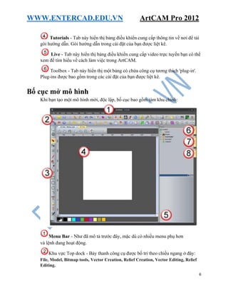 WWW.ENTERCAD.EDU.VN ArtCAM Pro 2012
6
Tutorials - Tab này hiển thị bảng điều khiển cung cấp thông tin về nơi để tải
gói hướng dẫn. Gói hướng dẫn trong cài đặt của bạn được liệt kê.
Live - Tab này hiển thị bảng điều khiển cung cấp video trực tuyến bạn có thể
xem để tìm hiểu về cách làm việc trong ArtCAM.
Toolbox - Tab này hiển thị một bảng có chứa công cụ tương thích 'plug-in'.
Plug-ins được bao gồm trong các cài đặt của bạn được liệt kê.
Bố cục mở mô hình
Khi bạn tạo một mô hình mới, độc lập, bố cục bao gồm tám khu chính:
Menu Bar - Như đã mô tả trước đây, mặc dù có nhiều menu phụ hơn
và lệnh đang hoạt động.
Khu vực Top dock - Bảy thanh công cụ được bố trí theo chiều ngang ở đây:
File, Model, Bitmap tools, Vector Creation, Relief Creation, Vector Editing, Relief
Editing.
 