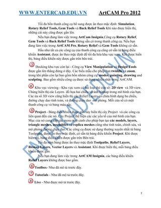 WWW.ENTERCAD.EDU.VN ArtCAM Pro 2012
7
Tối đa bốn thanh công cụ bổ sung được ẩn theo mặc định: Simulation,
Rotary Relief Tools, Gem Tools và Back Relief Tools Khi nào được hiển thị,
những cái này cũng được gắn lên.
Nếu bạn đang làm việc trong ArtCam Insignia,Công cụ Rotary Relief,
Gem Tools và Back Relief Tools không sẵn có trong thanh công cụ. Nếu bạn
đang làm việc trong ArtCAM Pro, Rotary Relief và Gem Tools không có sẵn.
Hầu như tất cả các công cụ của thanh công cụ cũng có sẵn từ bảng điều
khiển Assistant, được ẩn theo mặc định để tối đa hóa khu vực xem. Khi được hiển
thị, bảng điều khiển này được gắn trên bên trái.
Docking khu vực còn lại - Công cụ View Manipulation và Design Tools
được gắn lên thẳng đứng ở đây. Các biểu mẫu cho phép bạn twiddle và zoom,
trong khi phần còn lại bao gồm bốn nhóm công cụ: modes, painting, drawing and
sculpting. Bao gồm nhiều công cụ được sử dụng nhiều nhất trong ArtCAM.
Khu vực viewing - Khu vực xem có hai loại thẻ cửa sổ: 2D view và 3D view.
Chúng hiển thị các Layers đồ họa hai chiều và ảnh bitmap trong mô hình của bạn.
Các ửa sổ 3D view cũng hiển thị các Relief Layers có chứa hình dạng ba chiều,
đường chạy dao tính toán, và đường chạy dao mô phỏng. Mỗi cửa sổ có một
thanh công cụ và bảng màu sắc.
Project - Bảng điều khiển được gắn này hiển thị cây Project và các công cụ
liên quan đến các nó. Cây Project thể hiện các các yếu tố của mô hình của bạn.
Mục của nó cung cấp các menu ngữ cảnh cho phép bạn tạo các models, layers,
triangle meshes, assemblies và replica meshes cũng như tính toán, chỉnh sửa, và
mô phỏng đường chạy dao. Các công cụ được sử dụng thường xuyên nhất từ bảng
Toolpaths, được ẩn theo mặc định, có sẵn từ bảng điều khiển Project. Khi được
hiển thị, bảng điều khiển được gắn trên Bên trái.
Tối đa năm bảng được ẩn theo mặc định Toolpaths, Relief Layers,
Bitmap Layers, Vector Layers và Assistant. Khi được hiển thị, mỗi bảng điều
khiển được gắn.
Nếu bạn đang làm việc trong ArtCAM Insignia, các bảng điều khiển
Relief Layers không được bao gồm.
Toolbox- Như đã mô tả trước đây.
Tutorials - Như đã mô tả trước đây.
Live - Như được mô tả trước đây.
 