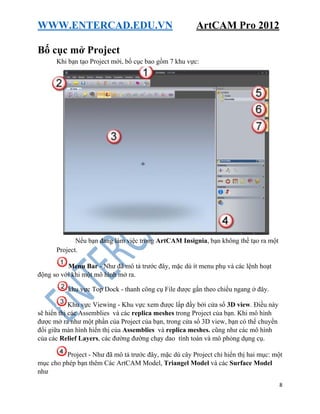 WWW.ENTERCAD.EDU.VN ArtCAM Pro 2012
8
Bố cục mở Project
Khi bạn tạo Project mới, bố cục bao gồm 7 khu vực:
Nếu bạn đang làm việc trong ArtCAM Insignia, bạn không thể tạo ra một
Project.
Menu Bar - Như đã mô tả trước đây, mặc dù ít menu phụ và các lệnh hoạt
động so với khi một mô hình mở ra.
khu vực Top Dock - thanh công cụ File được gắn theo chiều ngang ở đây.
Khu vực Viewing - Khu vực xem được lấp đầy bởi cửa sổ 3D view. Điều này
sẽ hiển thị các Assemblies và các replica meshes trong Project của bạn. Khi mô hình
được mở ra như một phần của Project của bạn, trong cửa sổ 3D view, bạn có thể chuyển
đổi giữa màn hình hiển thị của Assemblies và replica meshes. cũng như các mô hình
của các Relief Layers, các đường đường chạy dao tính toán và mô phỏng dụng cụ.
Project - Như đã mô tả trước đây, mặc dù cây Project chỉ hiển thị hai mục: một
mục cho phép bạn thêm Các ArtCAM Model, Triangel Model và các Surface Model
như
 