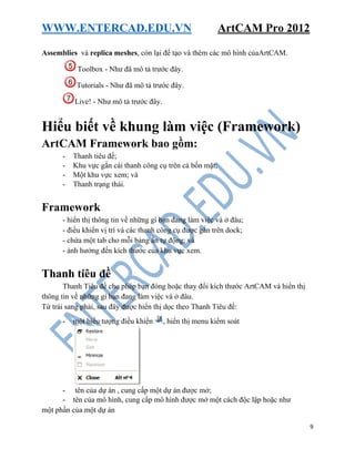 WWW.ENTERCAD.EDU.VN ArtCAM Pro 2012
9
Assemblies và replica meshes, còn lại để tạo và thêm các mô hình củaArtCAM.
Toolbox - Như đã mô tả trước đây.
Tutorials - Như đã mô tả trước đây.
Live! - Như mô tả trước đây.
Hiểu biết về khung làm việc (Framework)
ArtCAM Framework bao gồm:
- Thanh tiêu đề;
- Khu vực gắn cái thanh công cụ trên cả bốn mặt;
- Một khu vực xem; và
- Thanh trạng thái.
Framework
- hiển thị thông tin về những gì bạn đang làm việc và ở đâu;
- điều khiển vị trí và các thanh công cụ được gắn trên dock;
- chứa một tab cho mỗi bảng ẩn tự động; và
- ảnh hưởng đến kích thước của khu vực xem.
Thanh tiêu đề
Thanh Tiêu đề cho phép bạn đóng hoặc thay đổi kích thước ArtCAM và hiển thị
thông tin về những gì bạn đang làm việc và ở đâu.
Từ trái sang phải, sau đây được hiển thị dọc theo Thanh Tiêu đề:
- một biểu tượng điều khiển , hiển thị menu kiểm soát
- tên của dự án , cung cấp một dự án được mở;
- tên của mô hình, cung cấp mô hình được mở một cách độc lập hoặc như
một phần của một dự án
 