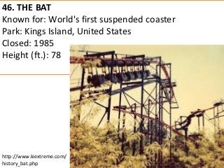 46. THE BAT 
Known for: World's first suspended coaster 
Park: Kings Island, United States 
Closed: 1985 
Height (ft.): 78 
http://www.kiextreme.com/ history_bat.php  
