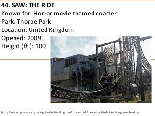 44. SAW: THE RIDE 
Known for: Horror movie themed coaster 
Park: Thorpe Park 
Location: United Kingdom 
Opened: 2009 
Height (ft.): 100 
http://coasterupdates.com/park-guides/united-kingdom/thorpe-park/thorpe-park-full-ride-listing/saw-the-ride/  