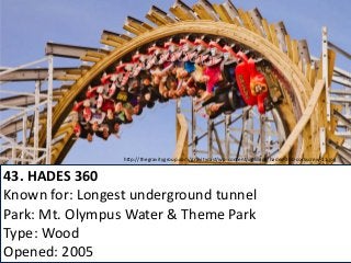 43. HADES 360 
Known for: Longest underground tunnel 
Park: Mt. Olympus Water & Theme Park 
Type: Wood 
Opened: 2005 
http://thegravitygroup.com/gravitycast/wp-content/uploads/hades-360-corkscrew-11.jpg  