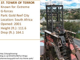 37. TOWER OF TERROR 
Known for: Extreme 
G-forces 
Park: Gold Reef City 
Location: South Africa 
Opened: 2001 
Height (ft.): 111.6 
Drop (ft.): 164.1 
http://citysightseeing- blog.co.za/2014/01/08/fun-things- johannesburg-gold-reef-city-theme-park/  