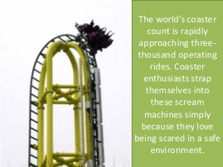 The world’s coaster count is rapidly approaching three- thousand operating rides. Coaster enthusiasts strap themselves into these scream machines simply because they love being scared in a safe environment. 
 